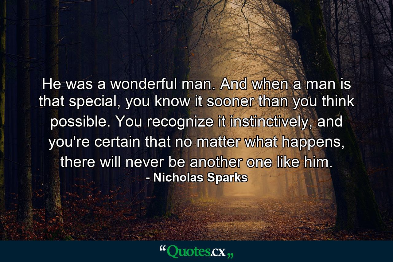 He was a wonderful man. And when a man is that special, you know it sooner than you think possible. You recognize it instinctively, and you're certain that no matter what happens, there will never be another one like him. - Quote by Nicholas Sparks