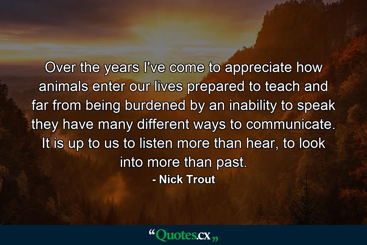 Over the years I've come to appreciate how animals enter our lives prepared to teach and far from being burdened by an inability to speak they have many different ways to communicate. It is up to us to listen more than hear, to look into more than past. - Quote by Nick Trout