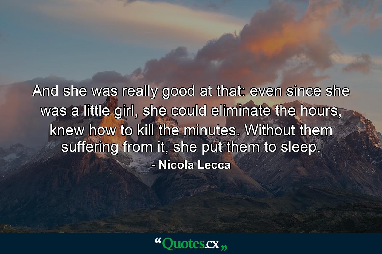 And she was really good at that: even since she was a little girl, she could eliminate the hours, knew how to kill the minutes. Without them suffering from it, she put them to sleep. - Quote by Nicola Lecca