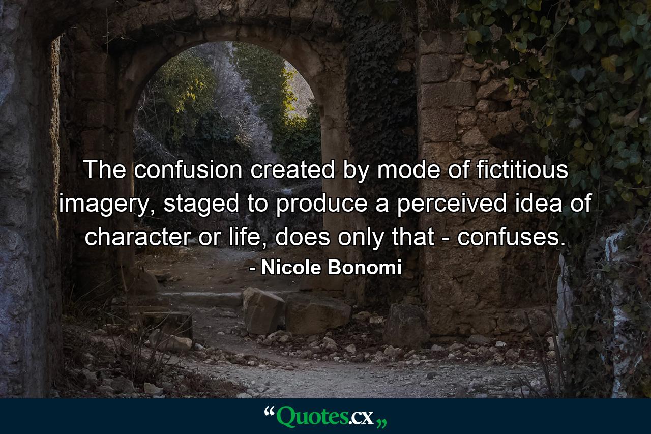 The confusion created by mode of fictitious imagery, staged to produce a perceived idea of character or life, does only that - confuses. - Quote by Nicole Bonomi