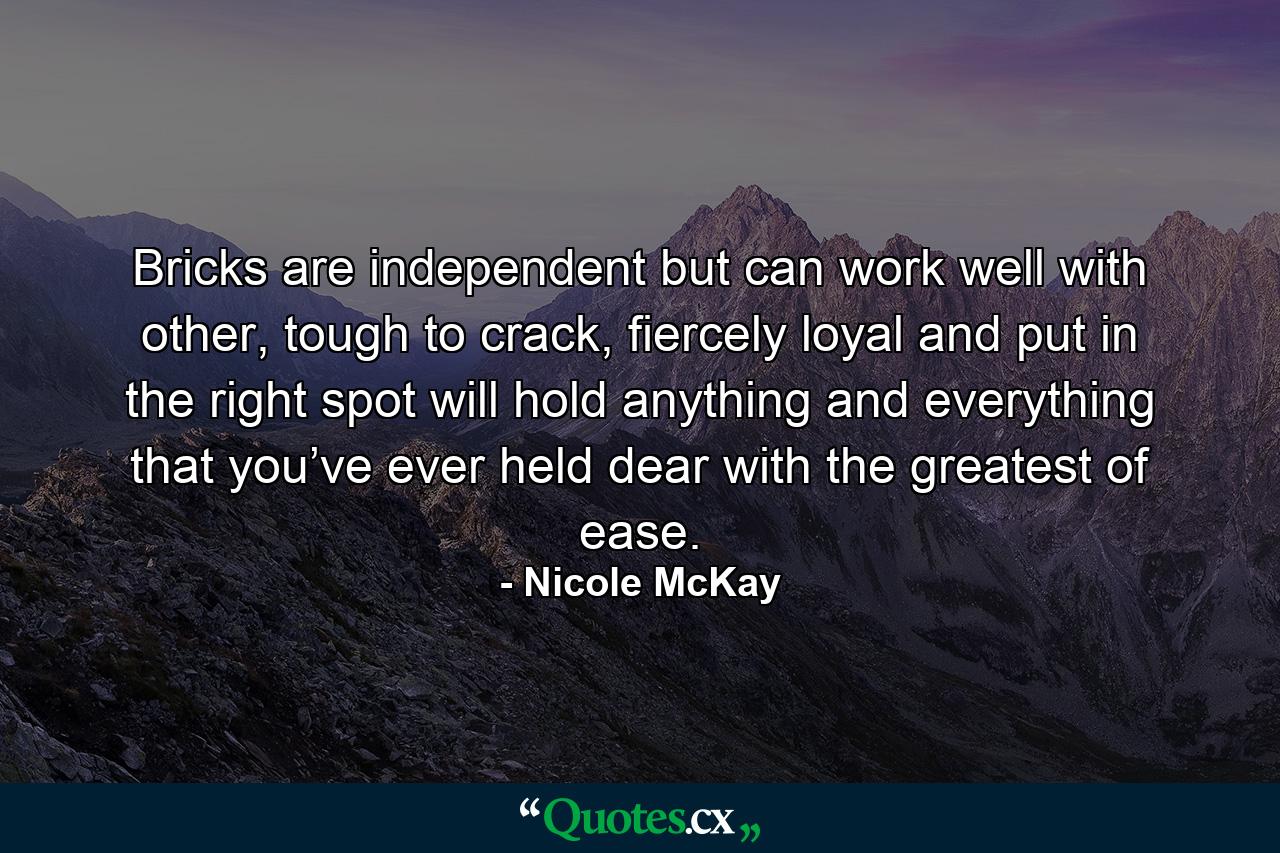 Bricks are independent but can work well with other, tough to crack, fiercely loyal and put in the right spot will hold anything and everything that you’ve ever held dear with the greatest of ease. - Quote by Nicole McKay