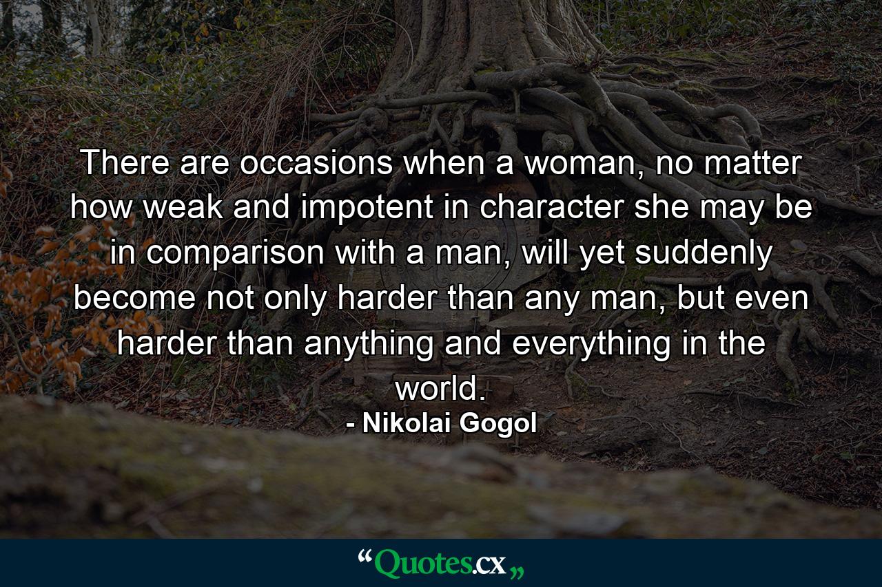 There are occasions when a woman, no matter how weak and impotent in character she may be in comparison with a man, will yet suddenly become not only harder than any man, but even harder than anything and everything in the world. - Quote by Nikolai Gogol