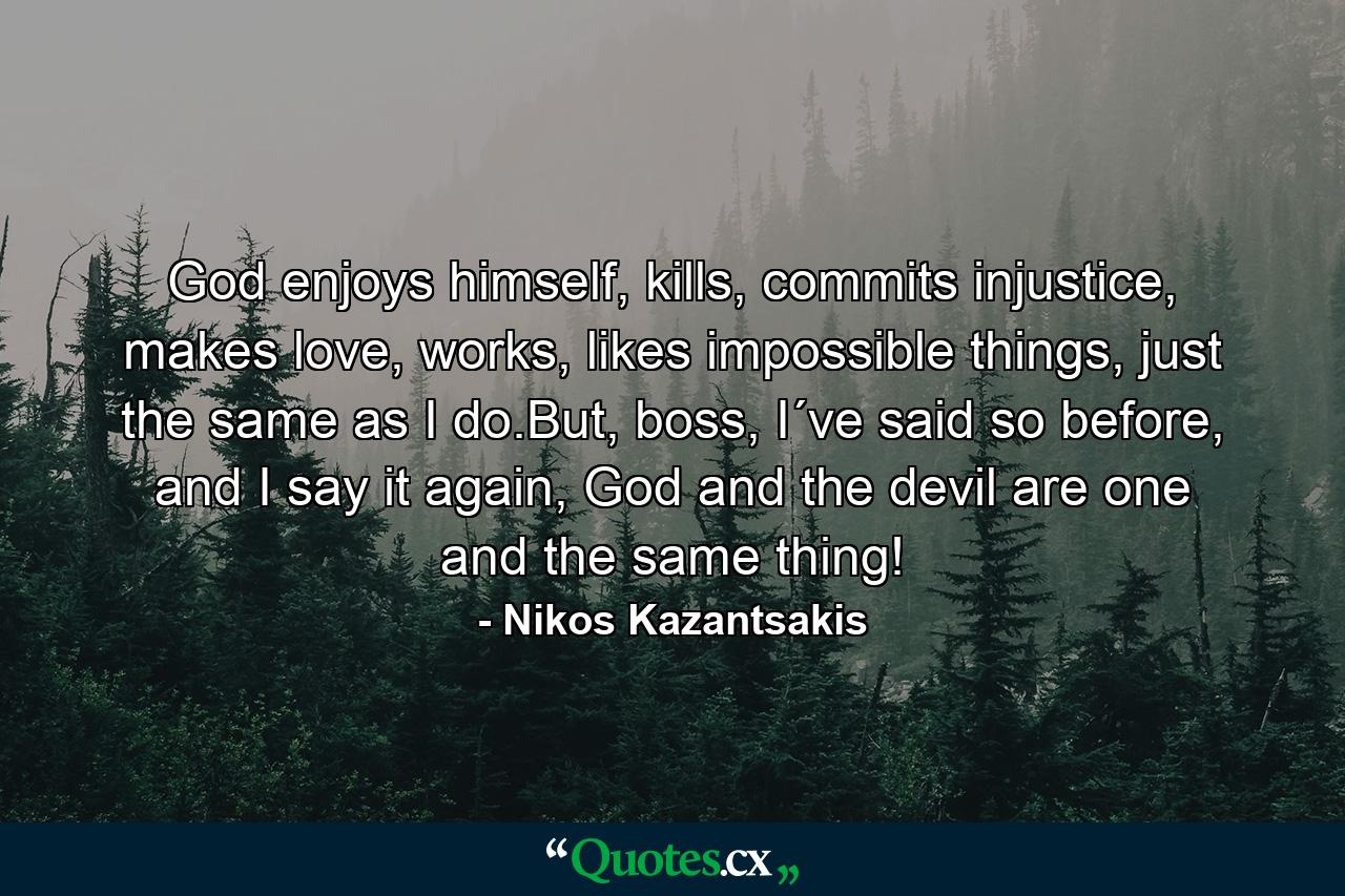 God enjoys himself, kills, commits injustice, makes love, works, likes impossible things, just the same as I do.But, boss, I´ve said so before, and I say it again, God and the devil are one and the same thing! - Quote by Nikos Kazantsakis