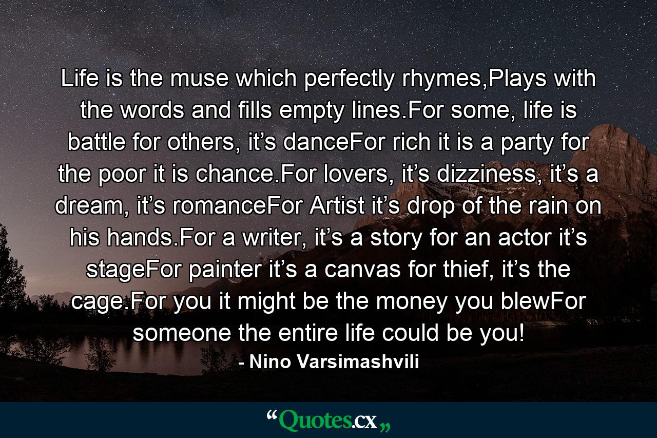 Life is the muse which perfectly rhymes,Plays with the words and fills empty lines.For some, life is battle for others, it’s danceFor rich it is a party for the poor it is chance.For lovers, it’s dizziness, it’s a dream, it’s romanceFor Artist it’s drop of the rain on his hands.For a writer, it’s a story for an actor it’s stageFor painter it’s a canvas for thief, it’s the cage.For you it might be the money you blewFor someone the entire life could be you! - Quote by Nino Varsimashvili