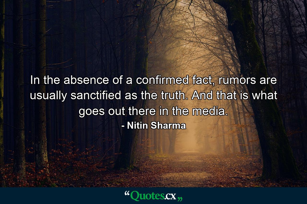 In the absence of a confirmed fact, rumors are usually sanctified as the truth. And that is what goes out there in the media. - Quote by Nitin Sharma