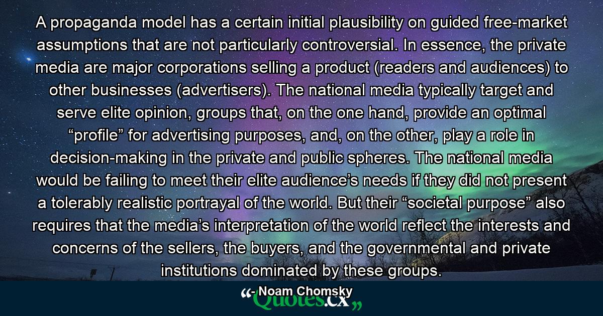 A propaganda model has a certain initial plausibility on guided free-market assumptions that are not particularly controversial. In essence, the private media are major corporations selling a product (readers and audiences) to other businesses (advertisers). The national media typically target and serve elite opinion, groups that, on the one hand, provide an optimal “profile” for advertising purposes, and, on the other, play a role in decision-making in the private and public spheres. The national media would be failing to meet their elite audience’s needs if they did not present a tolerably realistic portrayal of the world. But their “societal purpose” also requires that the media’s interpretation of the world reflect the interests and concerns of the sellers, the buyers, and the governmental and private institutions dominated by these groups. - Quote by Noam Chomsky