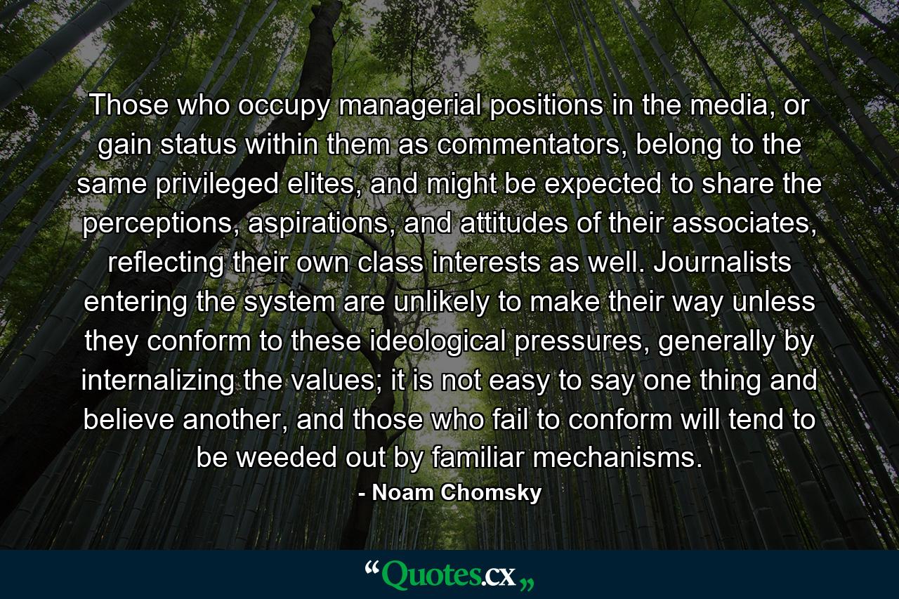 Those who occupy managerial positions in the media, or gain status within them as commentators, belong to the same privileged elites, and might be expected to share the perceptions, aspirations, and attitudes of their associates, reflecting their own class interests as well. Journalists entering the system are unlikely to make their way unless they conform to these ideological pressures, generally by internalizing the values; it is not easy to say one thing and believe another, and those who fail to conform will tend to be weeded out by familiar mechanisms. - Quote by Noam Chomsky