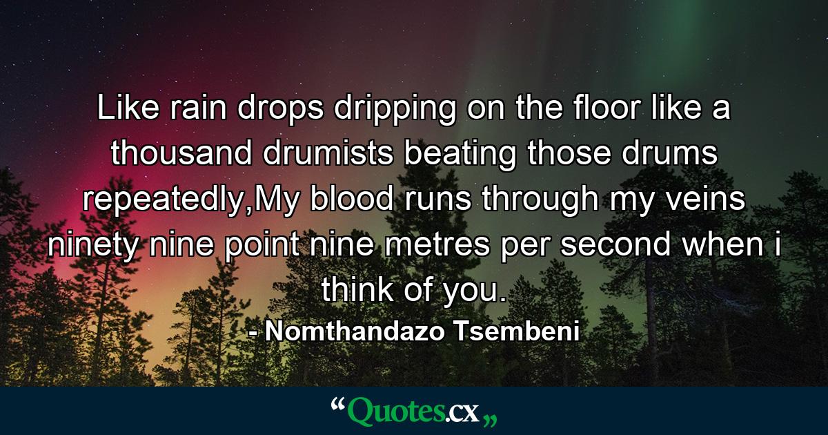 Like rain drops dripping on the floor like a thousand drumists beating those drums repeatedly,My blood runs through my veins ninety nine point nine metres per second when i think of you. - Quote by Nomthandazo Tsembeni