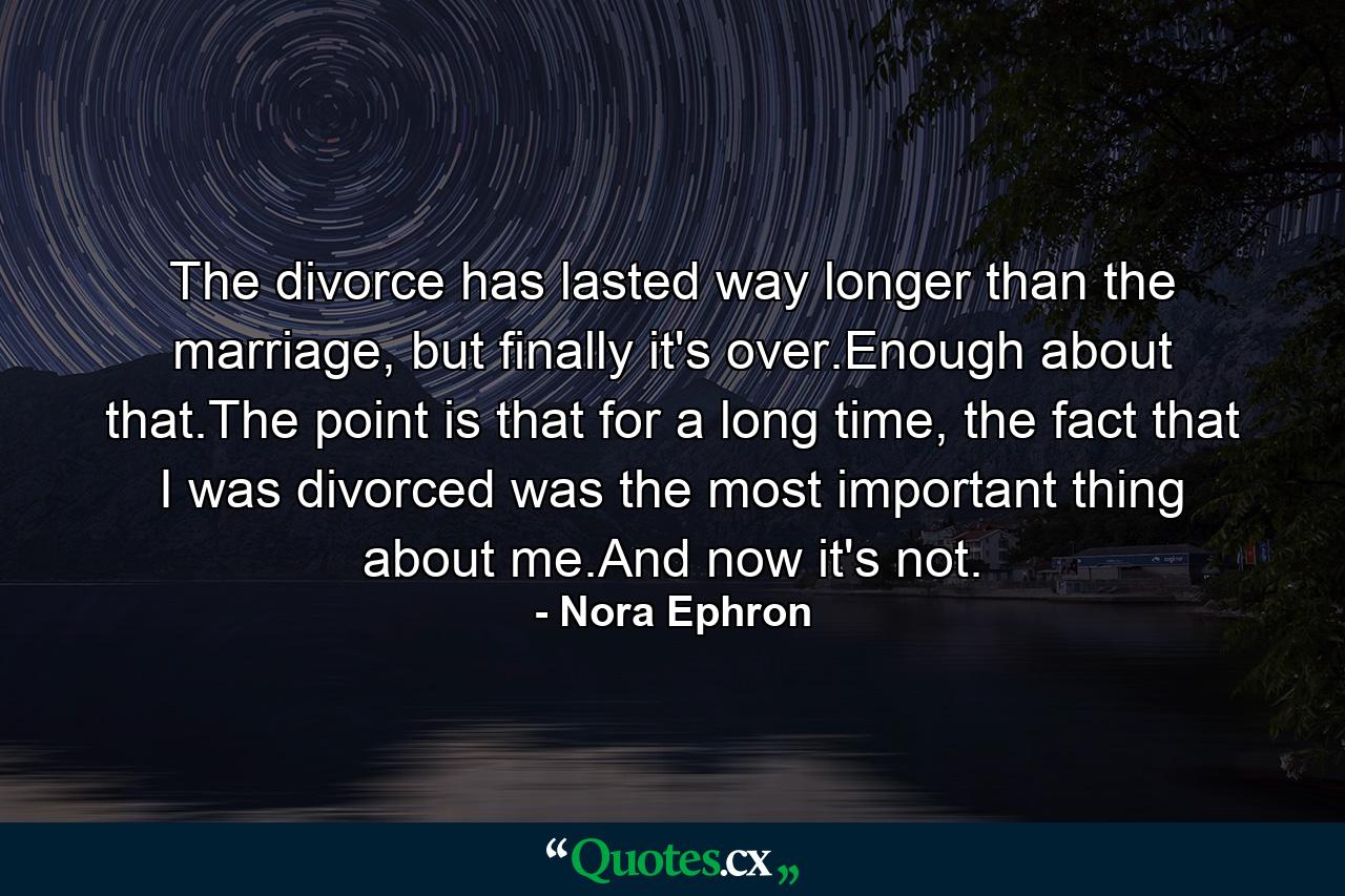 The divorce has lasted way longer than the marriage, but finally it's over.Enough about that.The point is that for a long time, the fact that I was divorced was the most important thing about me.And now it's not. - Quote by Nora Ephron