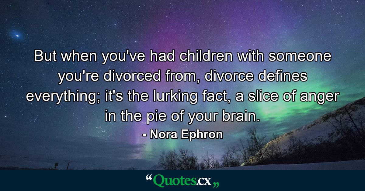 But when you've had children with someone you're divorced from, divorce defines everything; it's the lurking fact, a slice of anger in the pie of your brain. - Quote by Nora Ephron