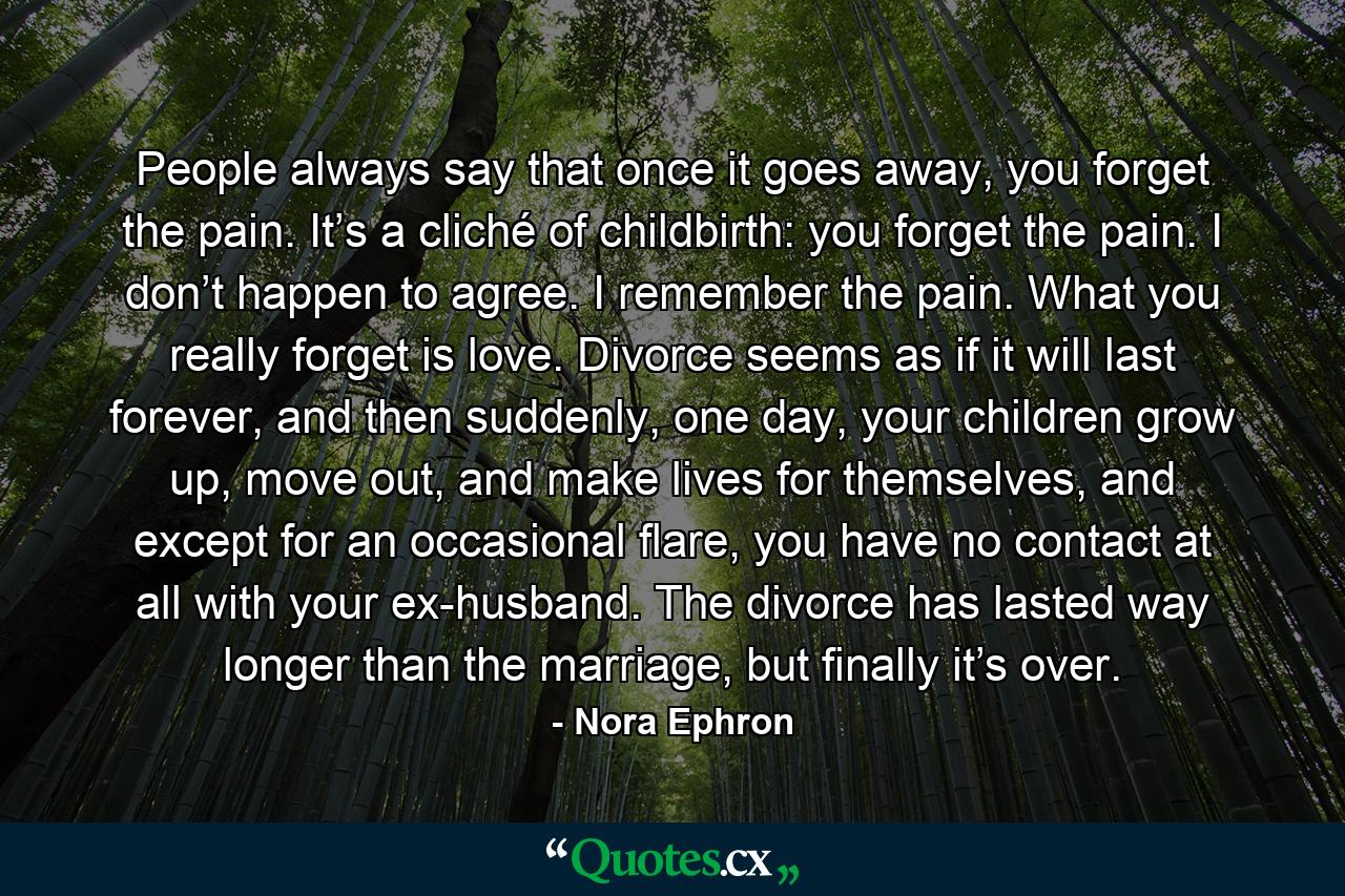 People always say that once it goes away, you forget the pain. It’s a cliché of childbirth: you forget the pain. I don’t happen to agree. I remember the pain. What you really forget is love. Divorce seems as if it will last forever, and then suddenly, one day, your children grow up, move out, and make lives for themselves, and except for an occasional flare, you have no contact at all with your ex-husband. The divorce has lasted way longer than the marriage, but finally it’s over. - Quote by Nora Ephron