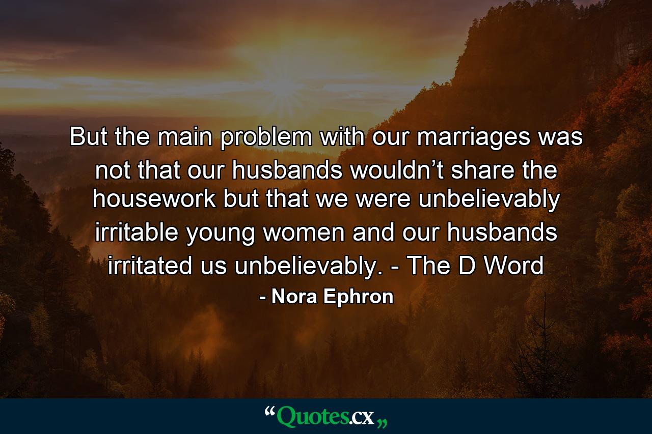 But the main problem with our marriages was not that our husbands wouldn’t share the housework but that we were unbelievably irritable young women and our husbands irritated us unbelievably. - The D Word - Quote by Nora Ephron