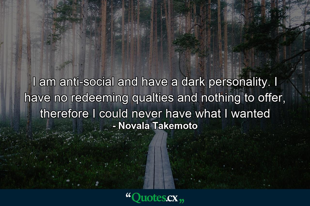 I am anti-social and have a dark personality. I have no redeeming qualties and nothing to offer, therefore I could never have what I wanted - Quote by Novala Takemoto