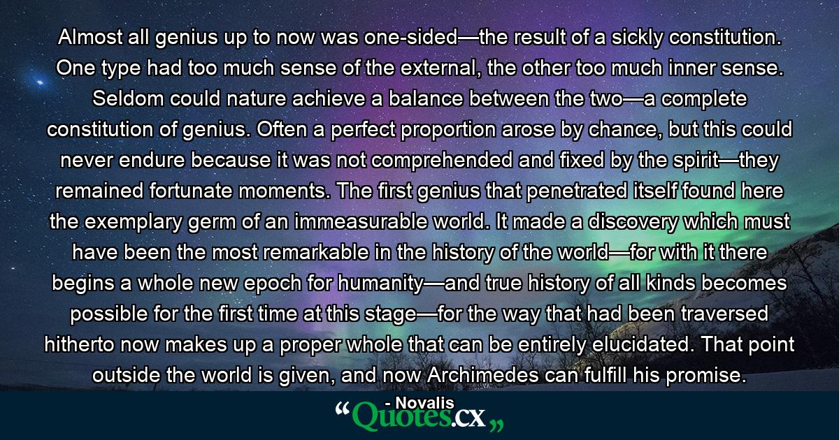 Almost all genius up to now was one-sided—the result of a sickly constitution. One type had too much sense of the external, the other too much inner sense. Seldom could nature achieve a balance between the two—a complete constitution of genius. Often a perfect proportion arose by chance, but this could never endure because it was not comprehended and fixed by the spirit—they remained fortunate moments. The first genius that penetrated itself found here the exemplary germ of an immeasurable world. It made a discovery which must have been the most remarkable in the history of the world—for with it there begins a whole new epoch for humanity—and true history of all kinds becomes possible for the first time at this stage—for the way that had been traversed hitherto now makes up a proper whole that can be entirely elucidated. That point outside the world is given, and now Archimedes can fulfill his promise. - Quote by Novalis