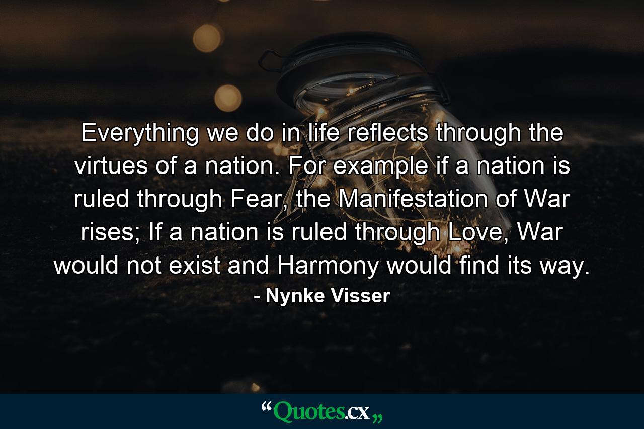 Everything we do in life reflects through the virtues of a nation. For example if a nation is ruled through Fear, the Manifestation of War rises; If a nation is ruled through Love, War would not exist and Harmony would find its way. - Quote by Nynke Visser