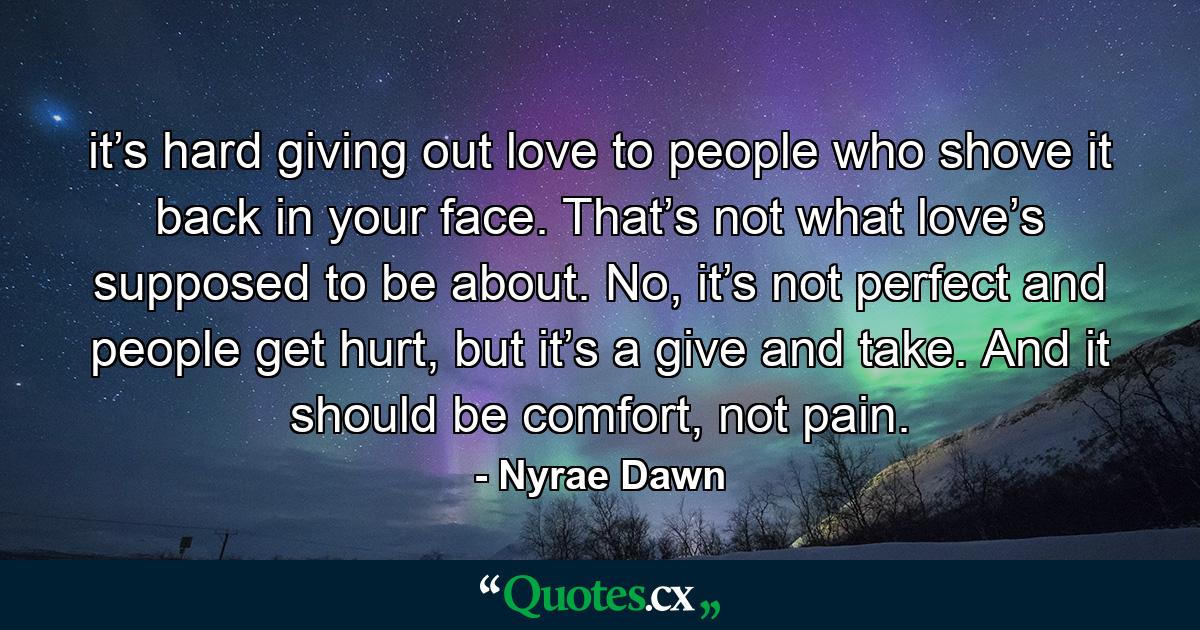 it’s hard giving out love to people who shove it back in your face. That’s not what love’s supposed to be about. No, it’s not perfect and people get hurt, but it’s a give and take. And it should be comfort, not pain. - Quote by Nyrae Dawn