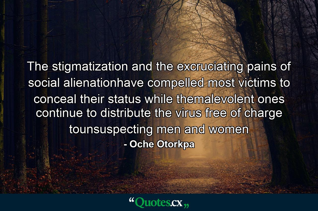 The stigmatization and the excruciating pains of social alienationhave compelled most victims to conceal their status while themalevolent ones continue to distribute the virus free of charge tounsuspecting men and women - Quote by Oche Otorkpa