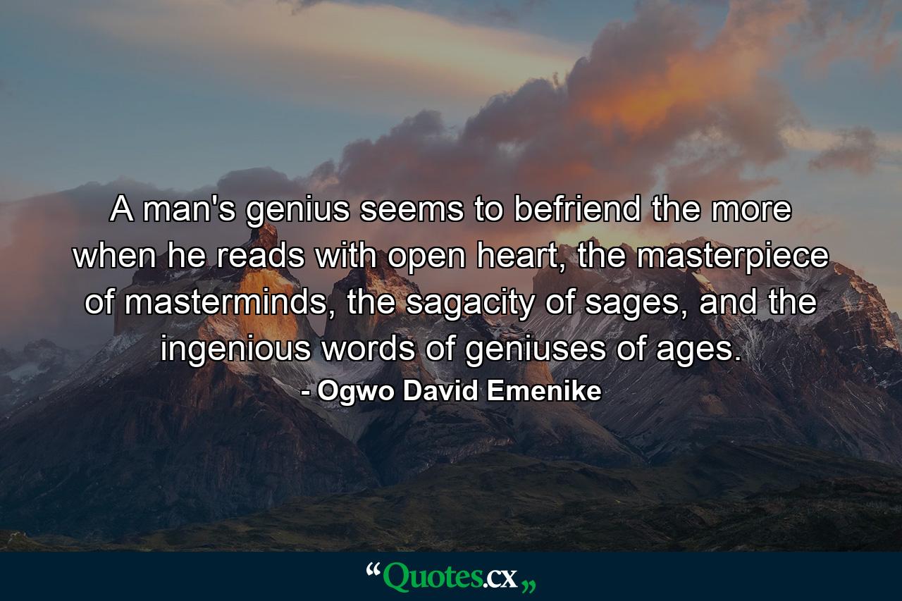 A man's genius seems to befriend the more when he reads with open heart, the masterpiece of masterminds, the sagacity of sages, and the ingenious words of geniuses of ages. - Quote by Ogwo David Emenike