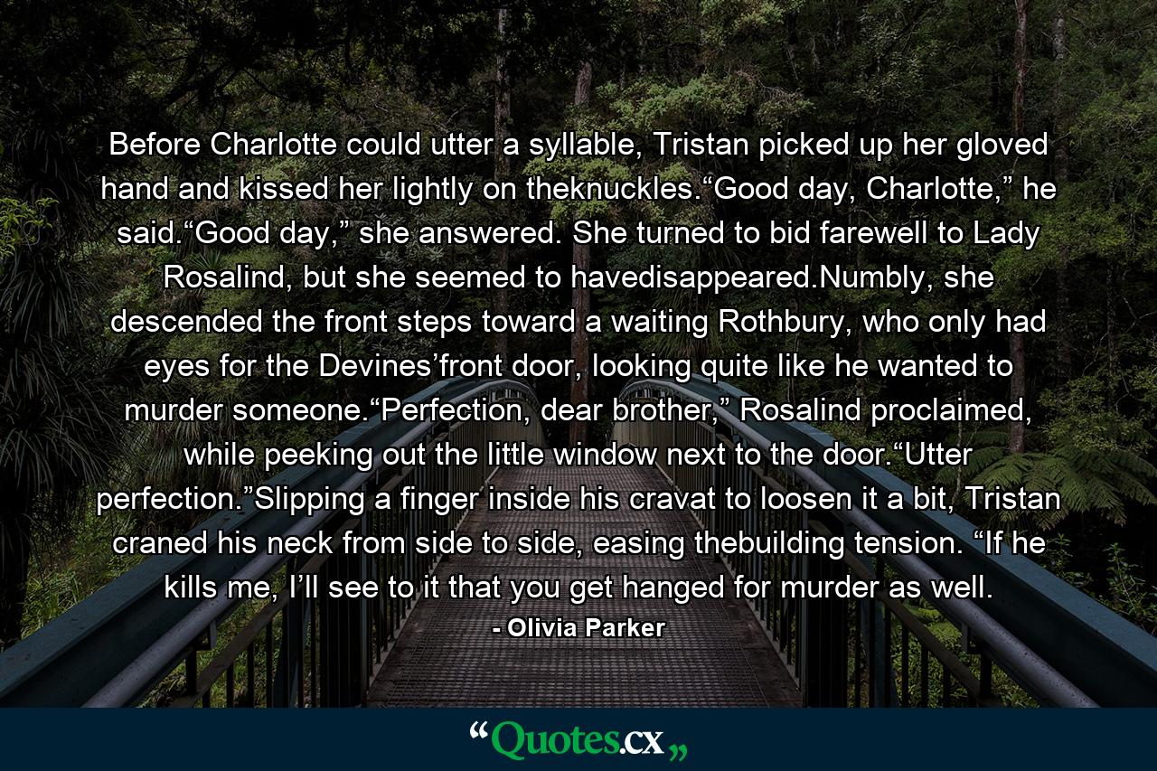 Before Charlotte could utter a syllable, Tristan picked up her gloved hand and kissed her lightly on theknuckles.“Good day, Charlotte,” he said.“Good day,” she answered. She turned to bid farewell to Lady Rosalind, but she seemed to havedisappeared.Numbly, she descended the front steps toward a waiting Rothbury, who only had eyes for the Devines’front door, looking quite like he wanted to murder someone.“Perfection, dear brother,” Rosalind proclaimed, while peeking out the little window next to the door.“Utter perfection.”Slipping a finger inside his cravat to loosen it a bit, Tristan craned his neck from side to side, easing thebuilding tension. “If he kills me, I’ll see to it that you get hanged for murder as well. - Quote by Olivia Parker