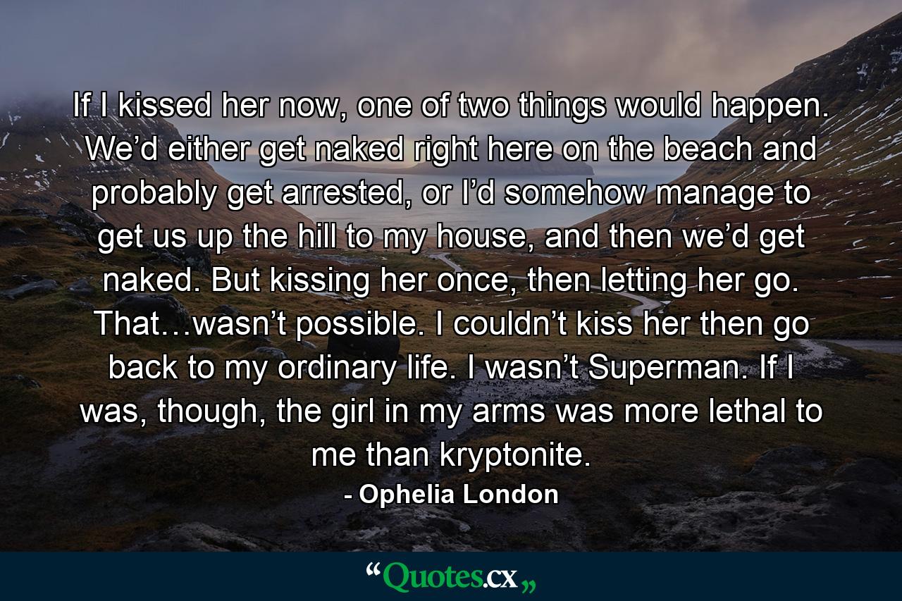 If I kissed her now, one of two things would happen. We’d either get naked right here on the beach and probably get arrested, or I’d somehow manage to get us up the hill to my house, and then we’d get naked. But kissing her once, then letting her go. That…wasn’t possible. I couldn’t kiss her then go back to my ordinary life. I wasn’t Superman. If I was, though, the girl in my arms was more lethal to me than kryptonite. - Quote by Ophelia London