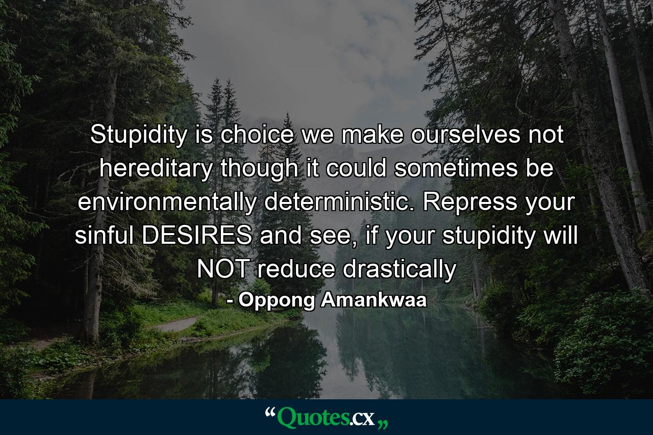 Stupidity is choice we make ourselves not hereditary though it could sometimes be environmentally deterministic. Repress your sinful DESIRES and see, if your stupidity will NOT reduce drastically - Quote by Oppong Amankwaa