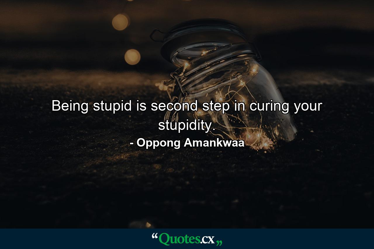 Being stupid is second step in curing your stupidity. - Quote by Oppong Amankwaa