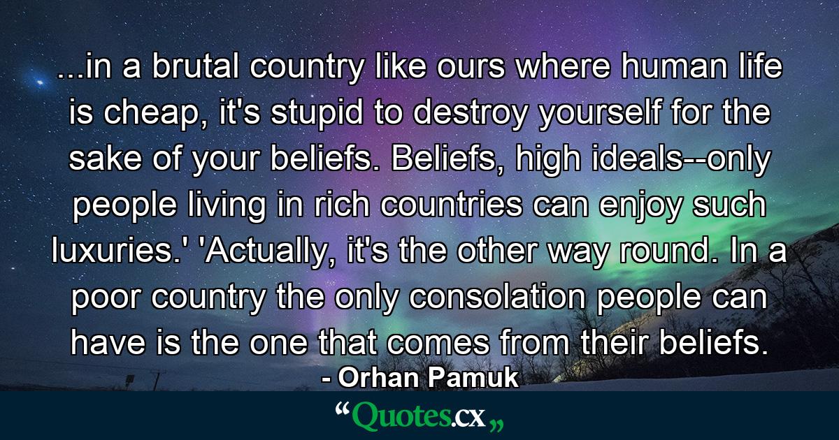 ...in a brutal country like ours where human life is cheap, it's stupid to destroy yourself for the sake of your beliefs. Beliefs, high ideals--only people living in rich countries can enjoy such luxuries.' 'Actually, it's the other way round. In a poor country the only consolation people can have is the one that comes from their beliefs. - Quote by Orhan Pamuk