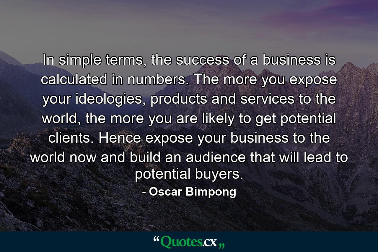 In simple terms, the success of a business is calculated in numbers. The more you expose your ideologies, products and services to the world, the more you are likely to get potential clients. Hence expose your business to the world now and build an audience that will lead to potential buyers. - Quote by Oscar Bimpong