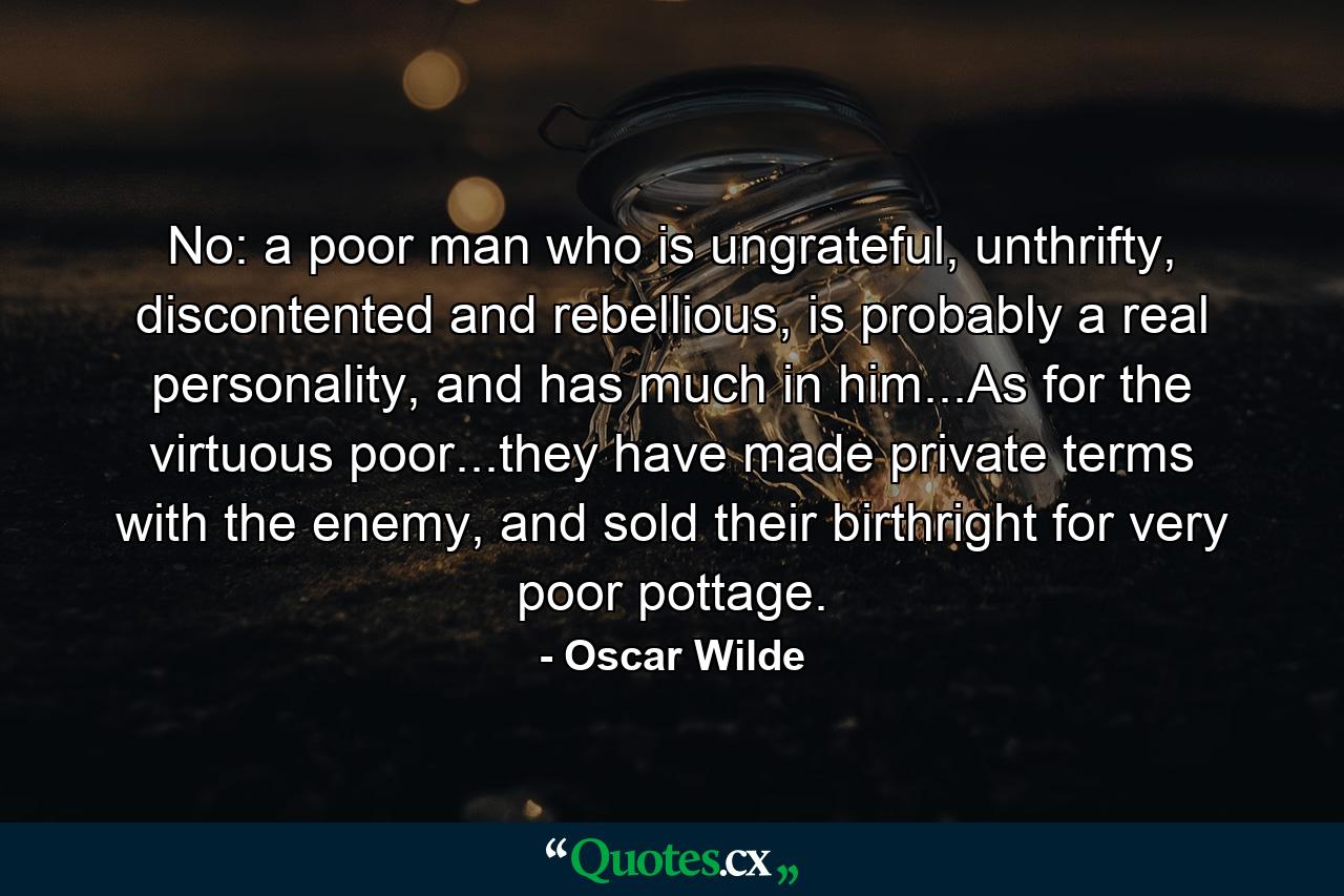 No: a poor man who is ungrateful, unthrifty, discontented and rebellious, is probably a real personality, and has much in him...As for the virtuous poor...they have made private terms with the enemy, and sold their birthright for very poor pottage. - Quote by Oscar Wilde