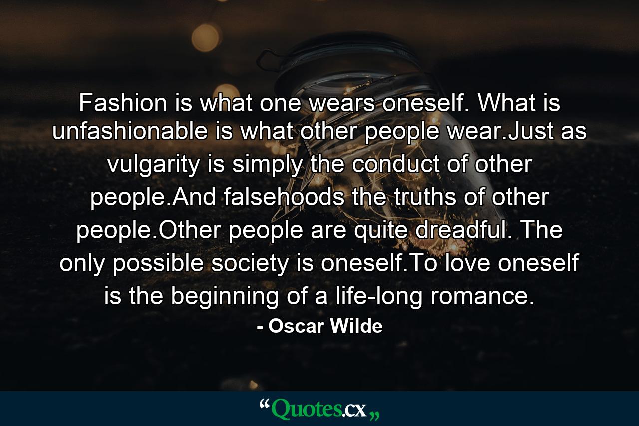 Fashion is what one wears oneself. What is unfashionable is what other people wear.Just as vulgarity is simply the conduct of other people.And falsehoods the truths of other people.Other people are quite dreadful. The only possible society is oneself.To love oneself is the beginning of a life-long romance. - Quote by Oscar Wilde