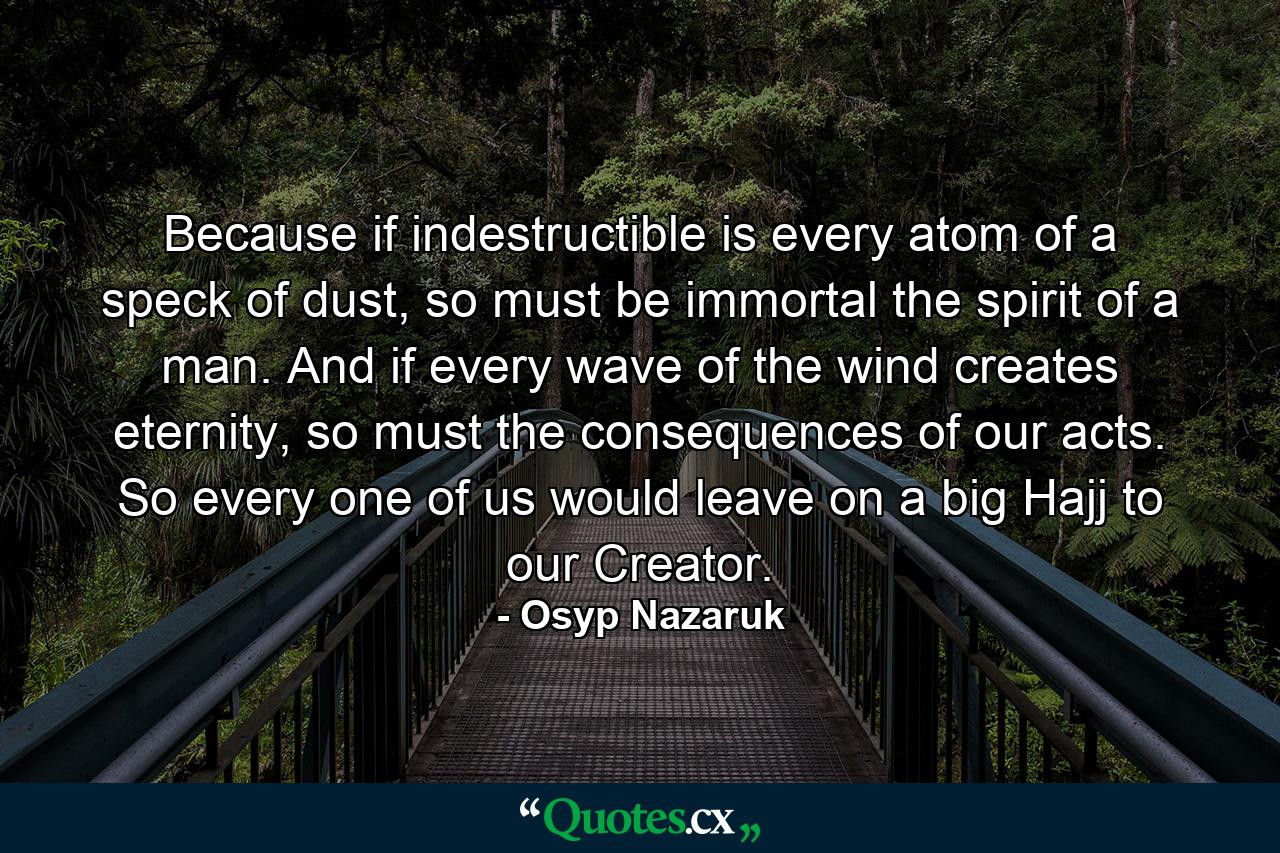 Because if indestructible is every atom of a speck of dust, so must be immortal the spirit of a man. And if every wave of the wind creates eternity, so must the consequences of our acts. So every one of us would leave on a big Hajj to our Creator. - Quote by Osyp Nazaruk