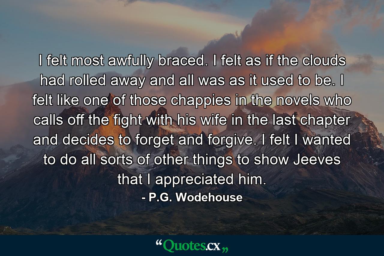 I felt most awfully braced. I felt as if the clouds had rolled away and all was as it used to be. I felt like one of those chappies in the novels who calls off the fight with his wife in the last chapter and decides to forget and forgive. I felt I wanted to do all sorts of other things to show Jeeves that I appreciated him. - Quote by P.G. Wodehouse