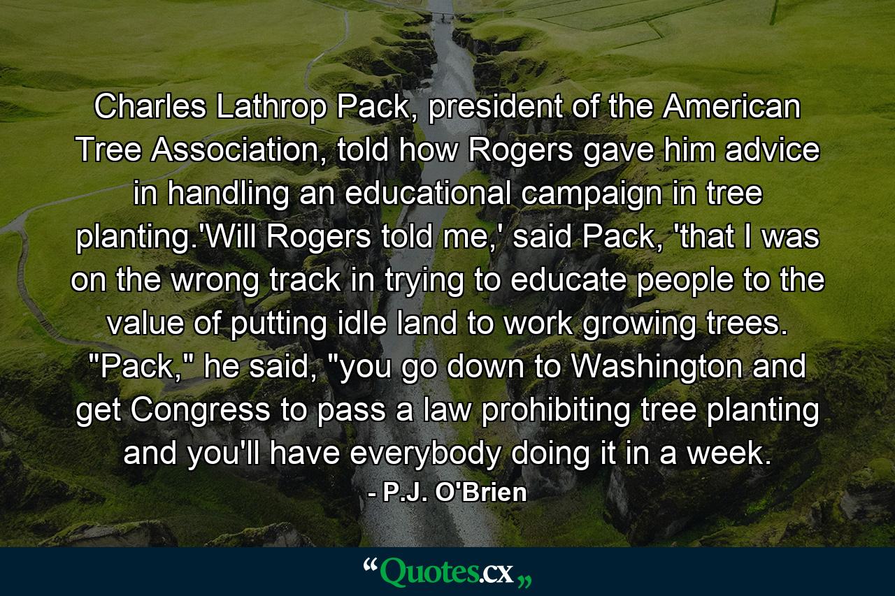 Charles Lathrop Pack, president of the American Tree Association, told how Rogers gave him advice in handling an educational campaign in tree planting.'Will Rogers told me,' said Pack, 'that I was on the wrong track in trying to educate people to the value of putting idle land to work growing trees. 