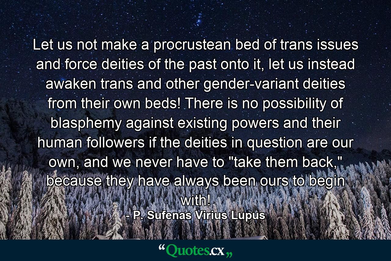 Let us not make a procrustean bed of trans issues and force deities of the past onto it, let us instead awaken trans and other gender-variant deities from their own beds! There is no possibility of blasphemy against existing powers and their human followers if the deities in question are our own, and we never have to 