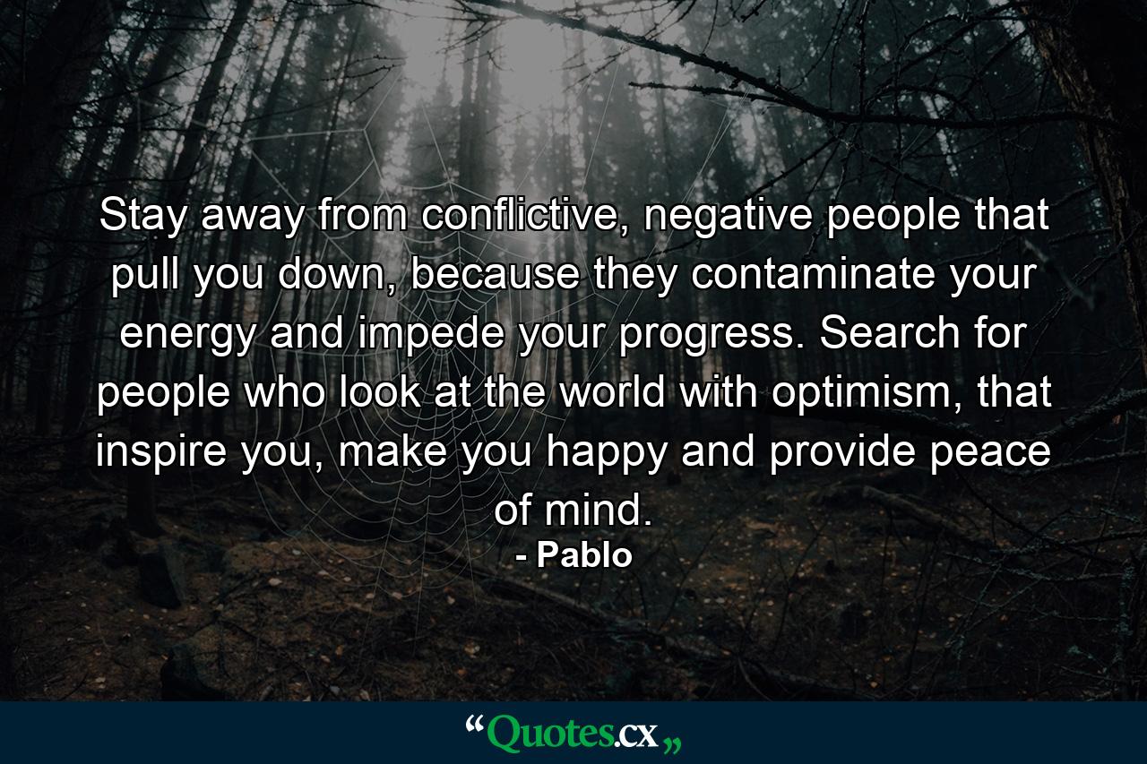 Stay away from conflictive, negative people that pull you down, because they contaminate your energy and impede your progress. Search for people who look at the world with optimism, that inspire you, make you happy and provide peace of mind. - Quote by Pablo