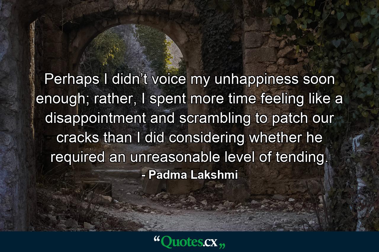 Perhaps I didn’t voice my unhappiness soon enough; rather, I spent more time feeling like a disappointment and scrambling to patch our cracks than I did considering whether he required an unreasonable level of tending. - Quote by Padma Lakshmi