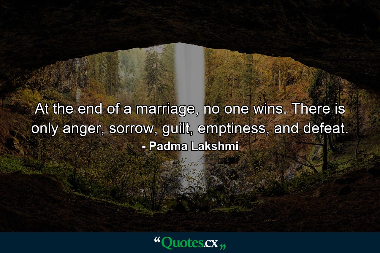 At the end of a marriage, no one wins. There is only anger, sorrow, guilt, emptiness, and defeat. - Quote by Padma Lakshmi