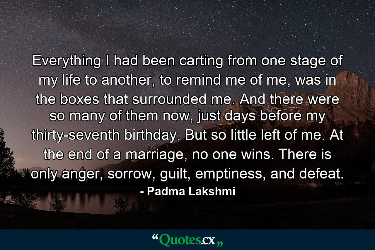 Everything I had been carting from one stage of my life to another, to remind me of me, was in the boxes that surrounded me. And there were so many of them now, just days before my thirty-seventh birthday. But so little left of me. At the end of a marriage, no one wins. There is only anger, sorrow, guilt, emptiness, and defeat. - Quote by Padma Lakshmi