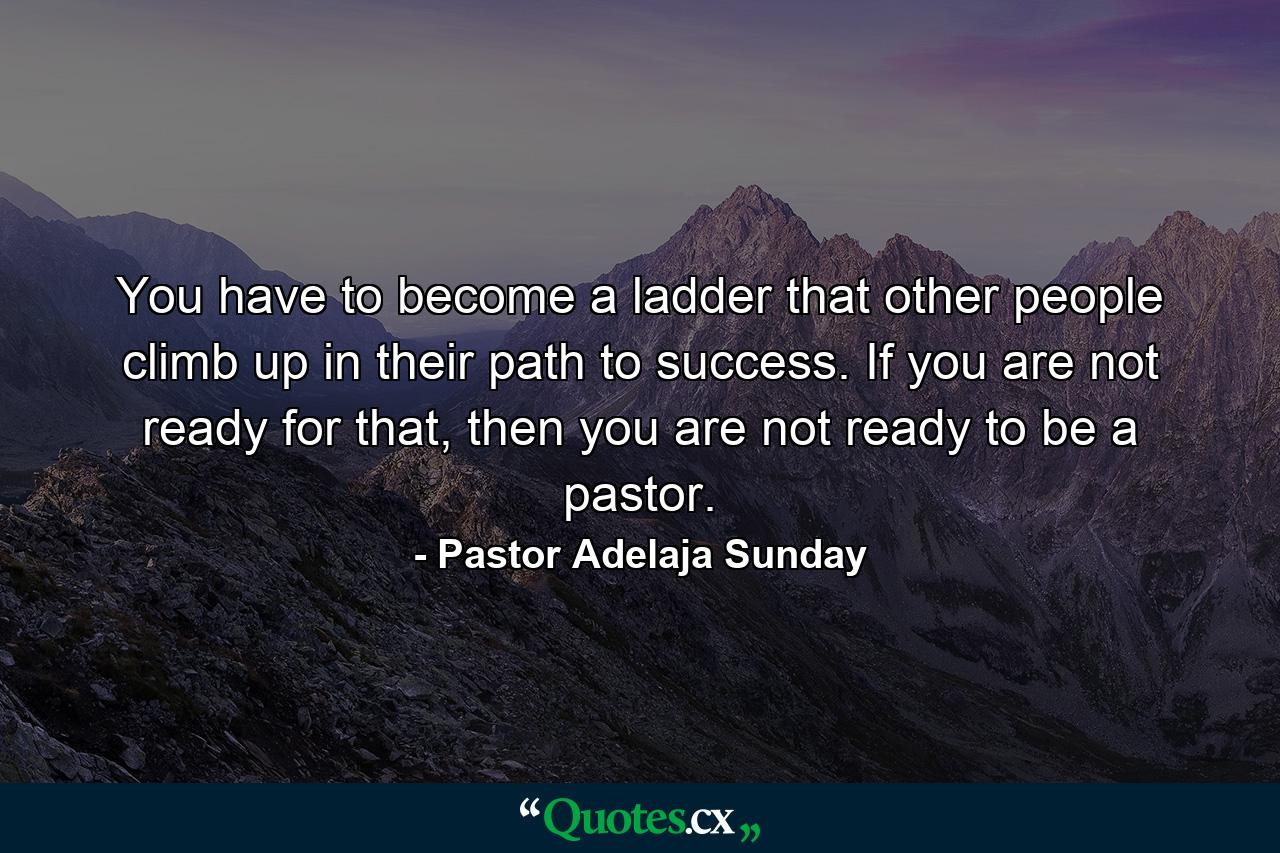 You have to become a ladder that other people climb up in their path to success. If you are not ready for that, then you are not ready to be a pastor. - Quote by Pastor Adelaja Sunday