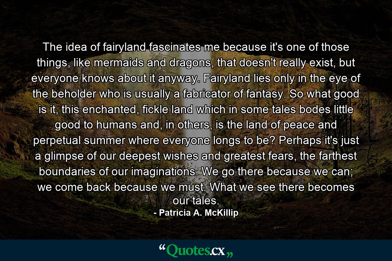 The idea of fairyland fascinates me because it's one of those things, like mermaids and dragons, that doesn't really exist, but everyone knows about it anyway. Fairyland lies only in the eye of the beholder who is usually a fabricator of fantasy. So what good is it, this enchanted, fickle land which in some tales bodes little good to humans and, in others, is the land of peace and perpetual summer where everyone longs to be? Perhaps it's just a glimpse of our deepest wishes and greatest fears, the farthest boundaries of our imaginations. We go there because we can; we come back because we must. What we see there becomes our tales. - Quote by Patricia A. McKillip