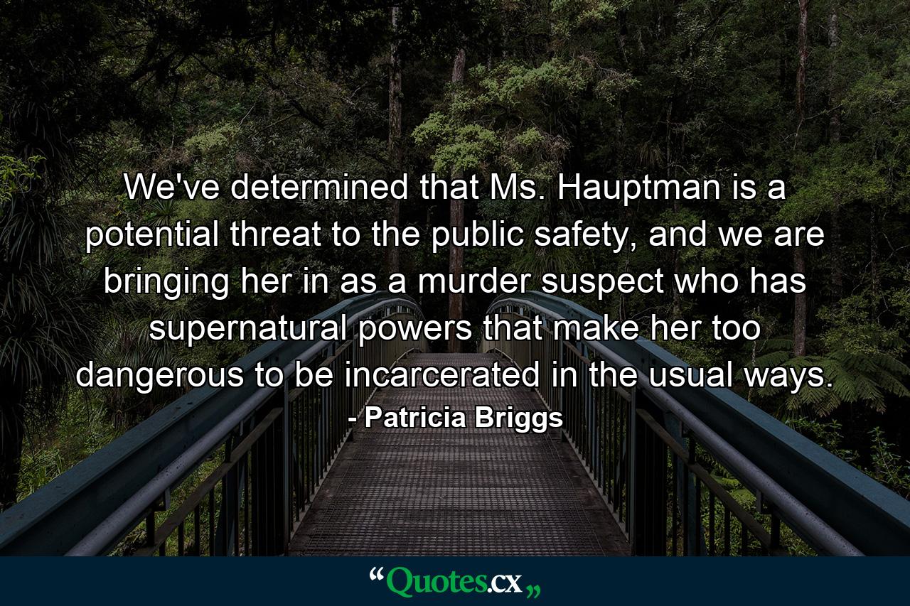 We've determined that Ms. Hauptman is a potential threat to the public safety, and we are bringing her in as a murder suspect who has supernatural powers that make her too dangerous to be incarcerated in the usual ways. - Quote by Patricia Briggs