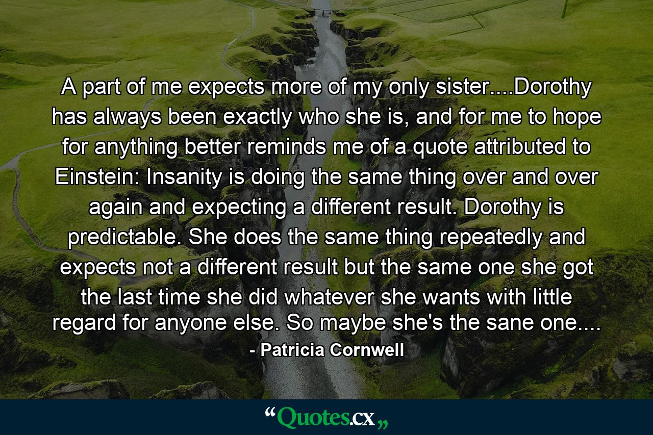 A part of me expects more of my only sister....Dorothy has always been exactly who she is, and for me to hope for anything better reminds me of a quote attributed to Einstein: Insanity is doing the same thing over and over again and expecting a different result. Dorothy is predictable. She does the same thing repeatedly and expects not a different result but the same one she got the last time she did whatever she wants with little regard for anyone else. So maybe she's the sane one.... - Quote by Patricia Cornwell