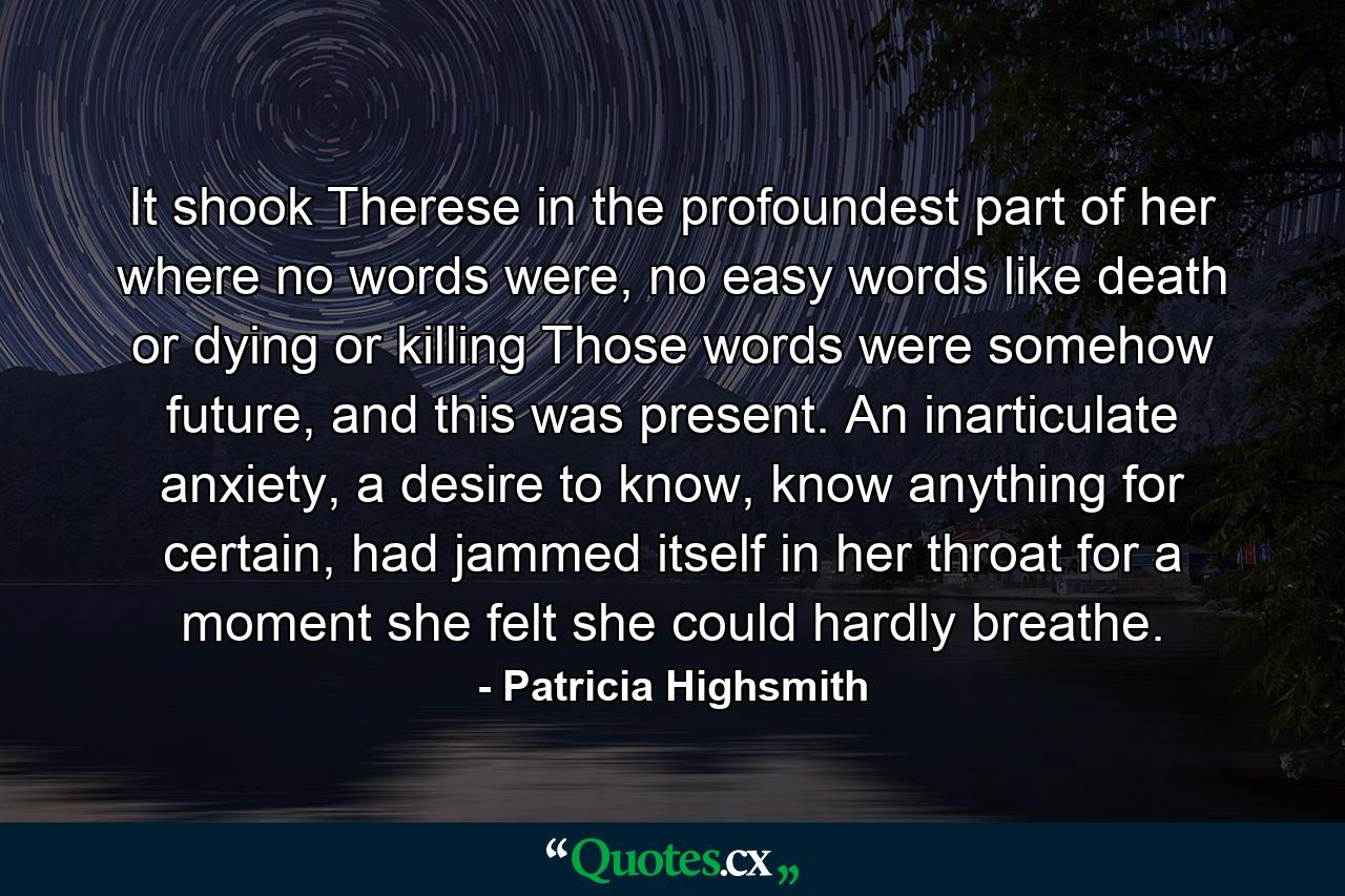 It shook Therese in the profoundest part of her where no words were, no easy words like death or dying or killing Those words were somehow future, and this was present. An inarticulate anxiety, a desire to know, know anything for certain, had jammed itself in her throat for a moment she felt she could hardly breathe. - Quote by Patricia Highsmith