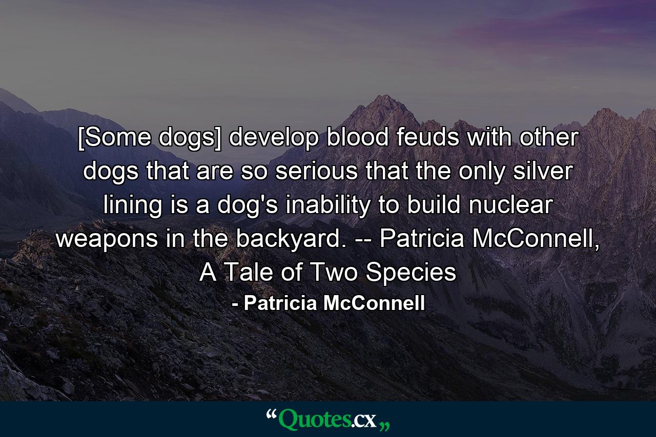 [Some dogs] develop blood feuds with other dogs that are so serious that the only silver lining is a dog's inability to build nuclear weapons in the backyard. -- Patricia McConnell, A Tale of Two Species - Quote by Patricia McConnell