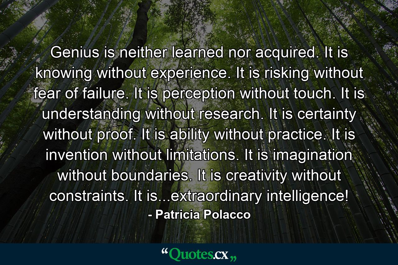 Genius is neither learned nor acquired. It is knowing without experience. It is risking without fear of failure. It is perception without touch. It is understanding without research. It is certainty without proof. It is ability without practice. It is invention without limitations. It is imagination without boundaries. It is creativity without constraints. It is...extraordinary intelligence! - Quote by Patricia Polacco