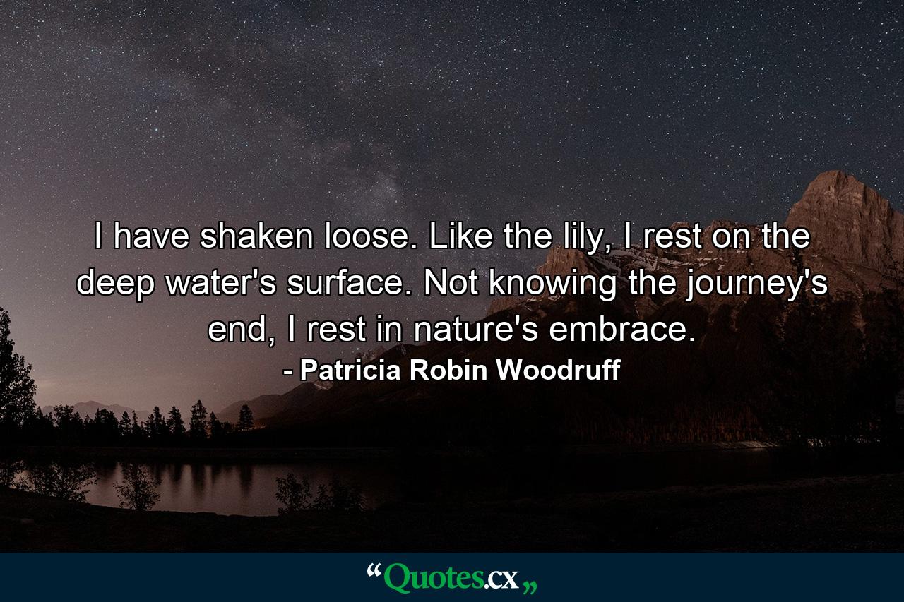 I have shaken loose. Like the lily, I rest on the deep water's surface. Not knowing the journey's end, I rest in nature's embrace. - Quote by Patricia Robin Woodruff