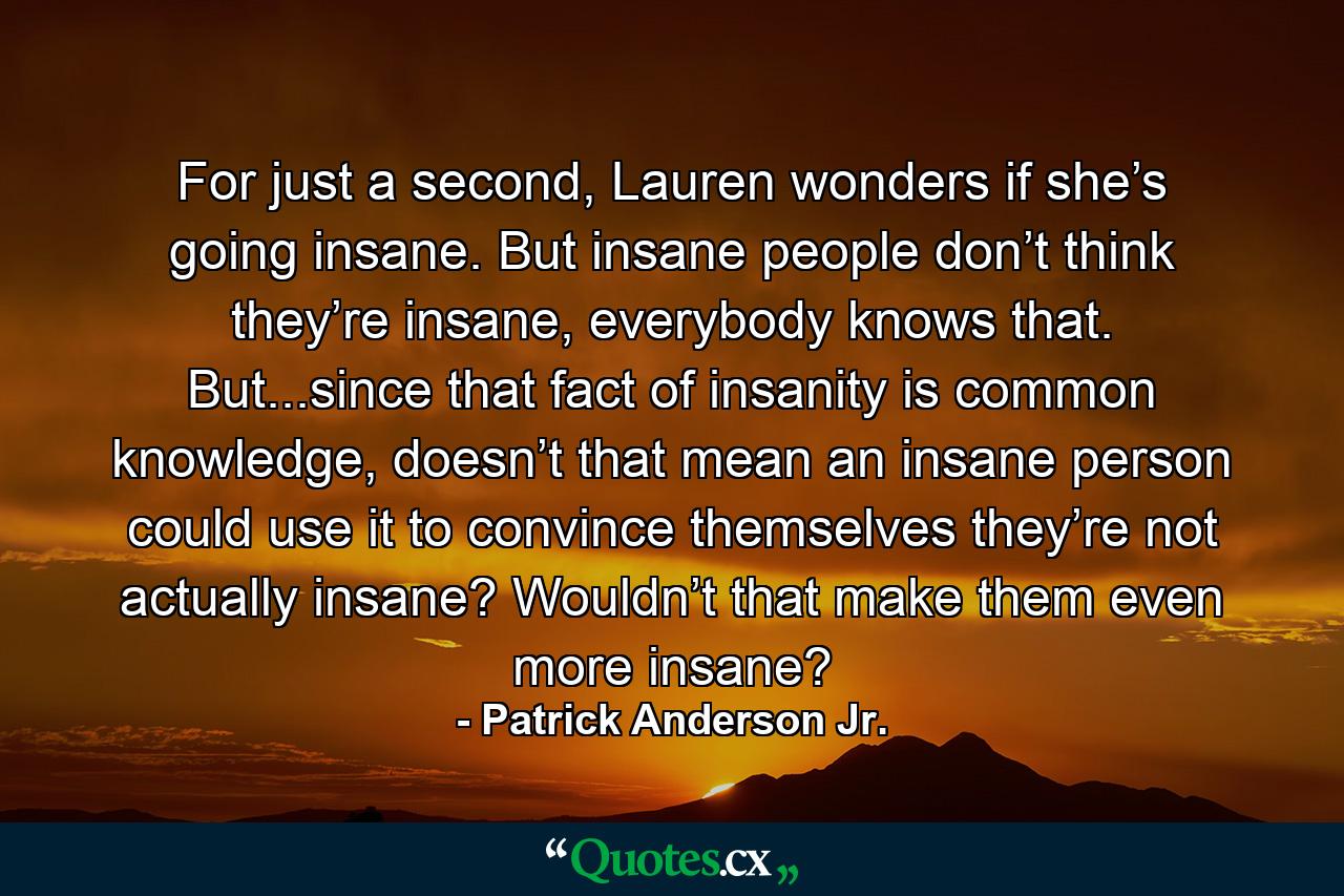 For just a second, Lauren wonders if she’s going insane. But insane people don’t think they’re insane, everybody knows that. But...since that fact of insanity is common knowledge, doesn’t that mean an insane person could use it to convince themselves they’re not actually insane? Wouldn’t that make them even more insane? - Quote by Patrick Anderson Jr.