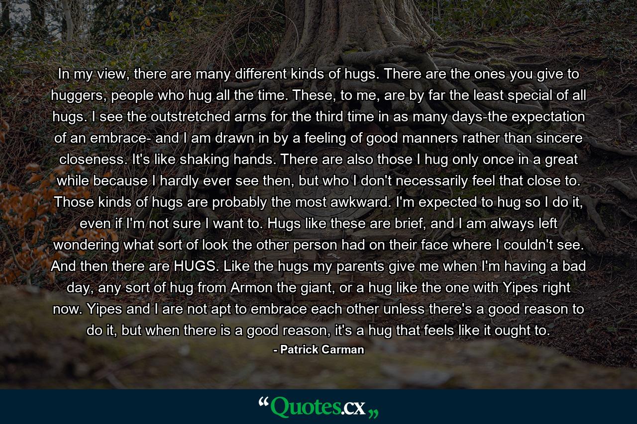 In my view, there are many different kinds of hugs. There are the ones you give to huggers, people who hug all the time. These, to me, are by far the least special of all hugs. I see the outstretched arms for the third time in as many days-the expectation of an embrace- and I am drawn in by a feeling of good manners rather than sincere closeness. It's like shaking hands. There are also those I hug only once in a great while because I hardly ever see then, but who I don't necessarily feel that close to. Those kinds of hugs are probably the most awkward. I'm expected to hug so I do it, even if I'm not sure I want to. Hugs like these are brief, and I am always left wondering what sort of look the other person had on their face where I couldn't see. And then there are HUGS. Like the hugs my parents give me when I'm having a bad day, any sort of hug from Armon the giant, or a hug like the one with Yipes right now. Yipes and I are not apt to embrace each other unless there's a good reason to do it, but when there is a good reason, it's a hug that feels like it ought to. - Quote by Patrick Carman