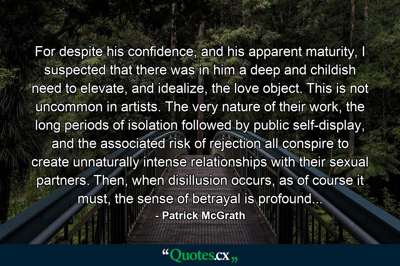 For despite his confidence, and his apparent maturity, I suspected that there was in him a deep and childish need to elevate, and idealize, the love object. This is not uncommon in artists. The very nature of their work, the long periods of isolation followed by public self-display, and the associated risk of rejection all conspire to create unnaturally intense relationships with their sexual partners. Then, when disillusion occurs, as of course it must, the sense of betrayal is profound... - Quote by Patrick McGrath