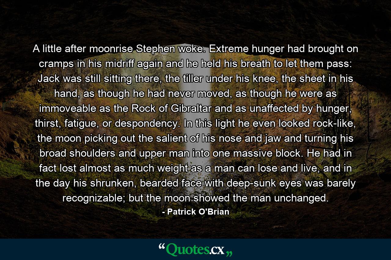 A little after moonrise Stephen woke. Extreme hunger had brought on cramps in his midriff again and he held his breath to let them pass: Jack was still sitting there, the tiller under his knee, the sheet in his hand, as though he had never moved, as though he were as immoveable as the Rock of Gibraltar and as unaffected by hunger, thirst, fatigue, or despondency. In this light he even looked rock-like, the moon picking out the salient of his nose and jaw and turning his broad shoulders and upper man into one massive block. He had in fact lost almost as much weight as a man can lose and live, and in the day his shrunken, bearded face with deep-sunk eyes was barely recognizable; but the moon showed the man unchanged. - Quote by Patrick O'Brian